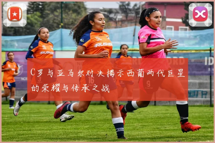 C罗与亚马尔对决揭示西葡两代巨星的荣耀与传承之战