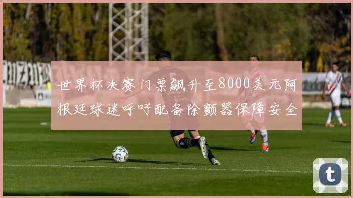 世界杯决赛门票飙升至8000美元阿根廷球迷呼吁配备除颤器保障安全