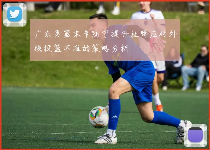 广东男篮末节防守提升杜锋应对外线投篮不准的策略分析