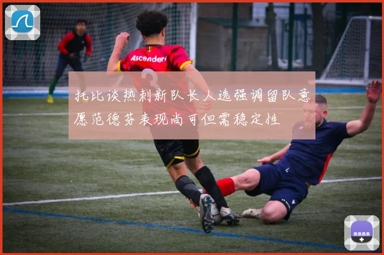 托比谈热刺新队长人选强调留队意愿范德芬表现尚可但需稳定性