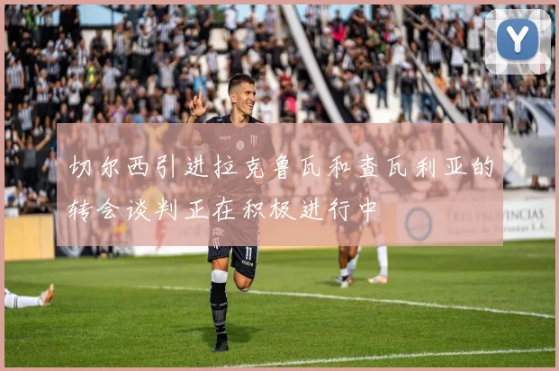 切尔西引进拉克鲁瓦和查瓦利亚的转会谈判正在积极进行中