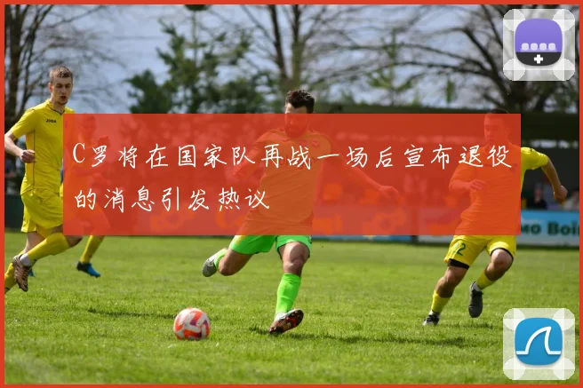 C罗将在国家队再战一场后宣布退役的消息引发热议