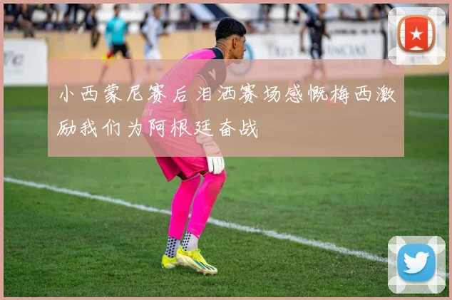 小西蒙尼赛后泪洒赛场感慨梅西激励我们为阿根廷奋战
